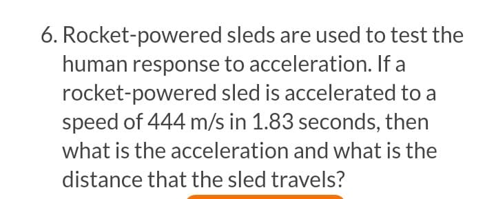 6. Rocket-powered sleds are used to test the
human response to acceleration. If a
rocket-powered sled is accelerated to a
speed of 444 m/s in 1.83 seconds, then
what is the acceleration and what is the
distance that the sled travels?
