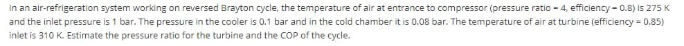 In an air-refrigeration system working on reversed Brayton cycle, the temperature of air at entrance to compressor (pressure ratio = 4, efficiency = 0.8) is 275 K
and the inlet pressure is 1 bar. The pressure in the cooler is 0.1 bar and in the cold chamber it is 0.08 bar. The temperature of air at turbine (efficiency = 0.85)
inlet is 310 K. Estimate the pressure ratio for the turbine and the COP of the cycle.
