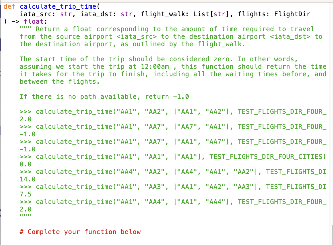 calculate_trip_time(
iata_src: str, iata_dst: str, flight_walk: List[str], flights: Flight Dir
float:
def
) ->
""" Return a float corresponding to the amount of time required to travel
from the source airport <iata_src> to the destination airport <iata_dst> to
the destination airport, as outlined by the flight_walk.
The start time of the trip should be considered zero. In other words,
assuming we start the trip at 12:00am, this function should return the time
it takes for the trip to finish, including all the waiting times before, and
between the flights.
If there is no path available, return -1.0
>>> calculate_trip_time("AA1", "AA2", ["AA1", "AA2"], TEST_FLIGHTS_DIR_FOUR_
2.0
"AA7", ["AA7", "AA1"], TEST_FLIGHTS_DIR_FOUR_
"AA7", ["AA1", "AA7"], TEST_FLIGHTS_DIR_FOUR_
"AA1", ["AA1"], TEST_FLIGHTS_DIR_FOUR_CITIES)
"AA2", ["AA4", "AA1", "AA2"], TEST_FLIGHTS_DI
"AA3", ["AA1", "AA2", "AA3"], TEST_FLIGHTS_DI
>>> calculate_trip_time("AA1", "AA4", ["AA1", "AA4"], TEST_FLIGHTS_DIR_FOUR_
2.0
|| || ||
>>> calculate_trip_time("AA1",
-1.0
>>> calculate_trip_time("AA1",
-1.0
>>> calculate_trip_time("AA1",
0.0
>>> calculate_trip_time("AA4",
14.0
>>> calculate_trip_time("AA1",
7.5
# Complete your function below.