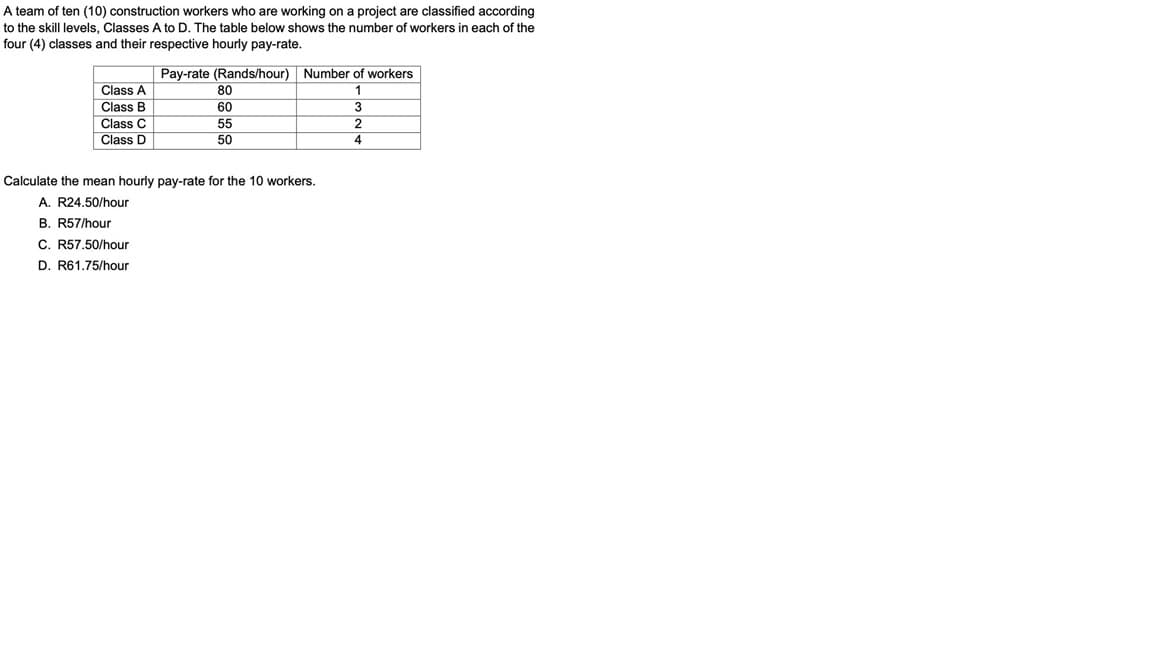 A team of ten (10) construction workers who are working on a project are classified according
to the skill levels, Classes A to D. The table below shows the number of workers in each of the
four (4) classes and their respective hourly pay-rate.
Pay-rate (Rands/hour) Number of workers
Class A
80
Class B
60
Class C
55
Class D
50
4.
Calculate the mean hourly pay-rate for the 10 workers.
A. R24.50/hour
B. R57/hour
C. R57.50/hour
D. R61.75/hour
