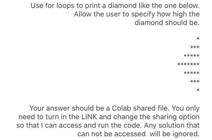 Use for loops to print a diamond like the one below.
Allow the user to specify how high the
diamond should be.
***
*****
Your answer should be a Colab shared file. You only
need to turn in the LINK and change the sharing option
so that I can access and run the code. Any solution that
can not be accessed will be ignored.
