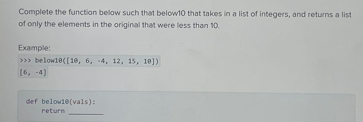 Complete the function below such that below10 that takes in a list of integers, and returns a list
of only the elements in the original that were less than 10.
Example:
>>> below10 ([10, 6, -4, 12, 15, 10])
[6, -4]
def below10 (vals):
return