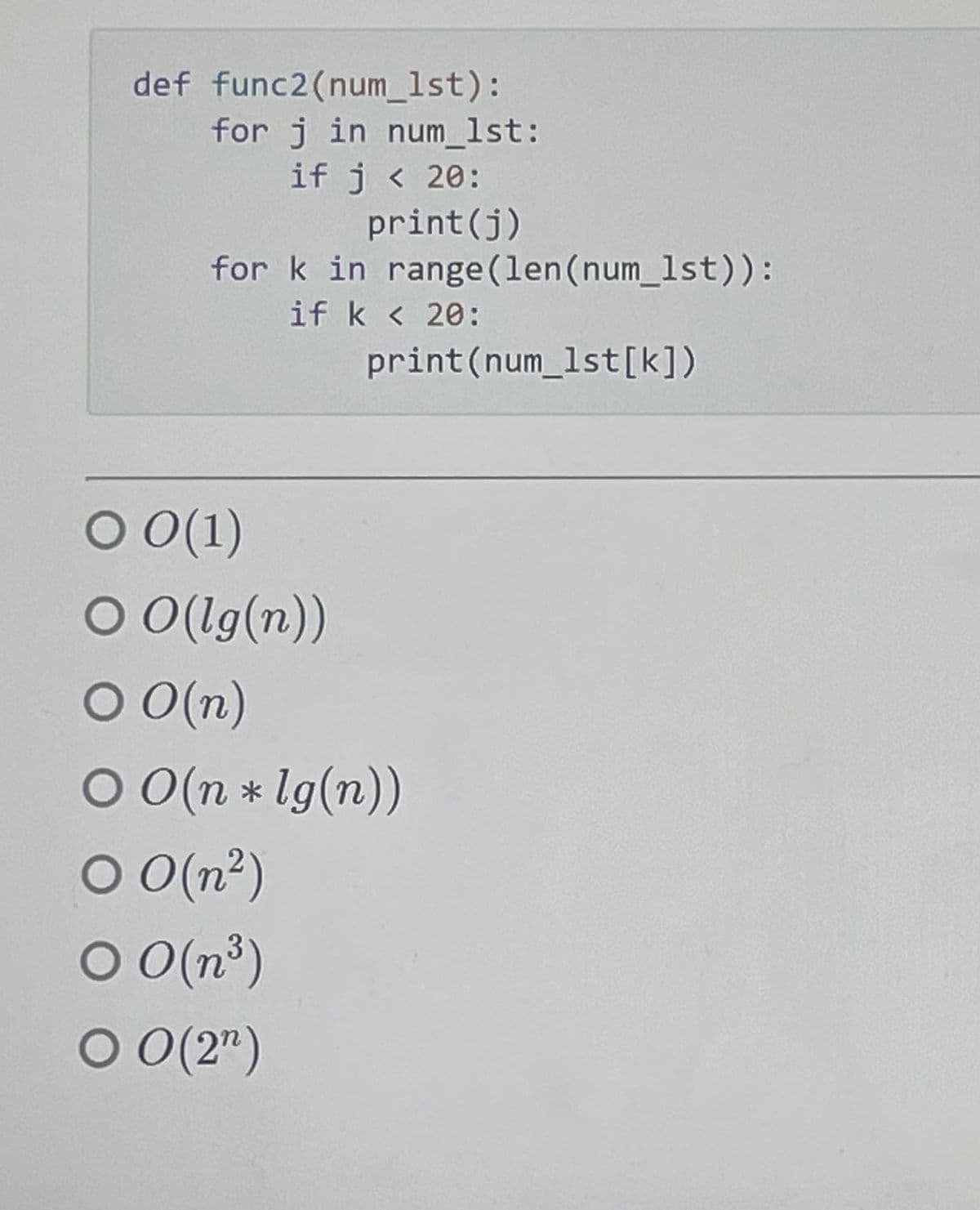 def func2(num_1st):
for j in num_1st:
if j < 20:
print (j)
for k in range (len (num_1st)):
if k < 20:
print (num_1st [k])
O 0(1)
O O(lg(n))
O O(n)
O O(n *lg(n))
○ O(n²)
00(n³)
O 0 (2¹)