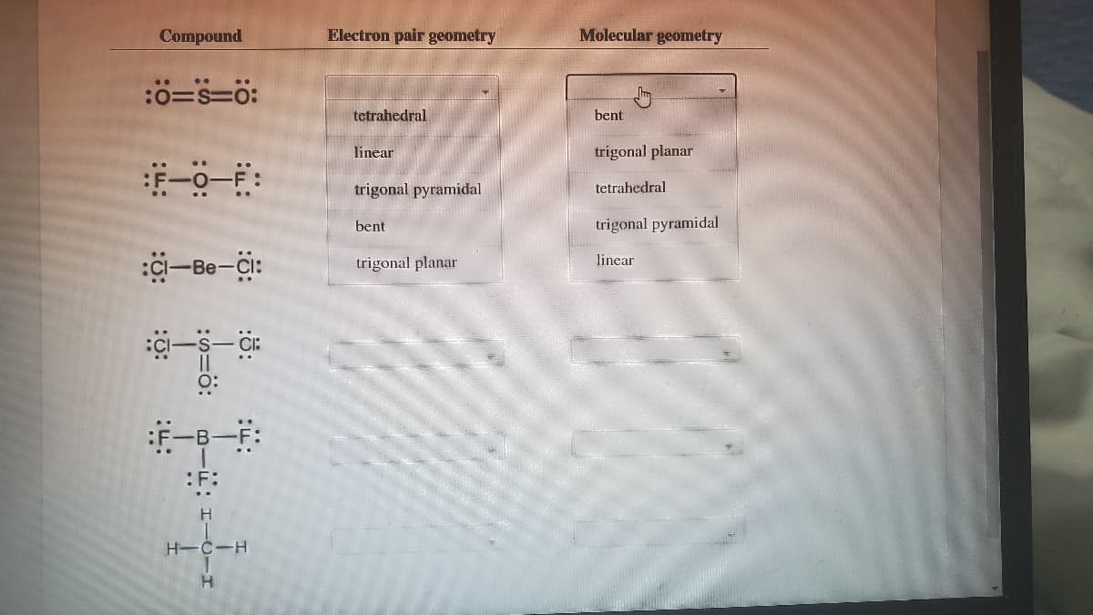 Compound
Electron pair geometry
Molecular geometry
:0=S=0:
tetrahedral
bent
linear
trigonal planar
trigonal pyramidal
tetrahedral
bent
trigonal pyramidal
-Be-i:
trigonal planar
linear
:F:
H
H-C-H
