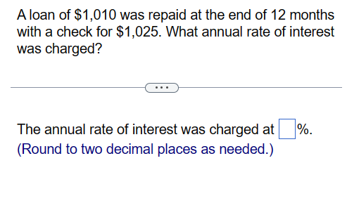 A loan of $1,010 was repaid at the end of 12 months
with a check for $1,025. What annual rate of interest
was charged?
The annual rate of interest was charged at %.
(Round to two decimal places as needed.)