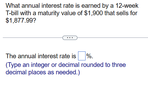 What annual interest rate is earned by a 12-week
T-bill with a maturity value of $1,900 that sells for
$1,877.99?
The annual interest rate is %.
(Type an integer or decimal rounded to three
decimal places as needed.)