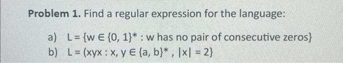 Problem 1. Find a regular expression for the language:
a) L= {w E {0, 1}* : w has no pair of consecutive zeros}
L = (xyx :x,y € {a, b}* , |x| = 2}
b)