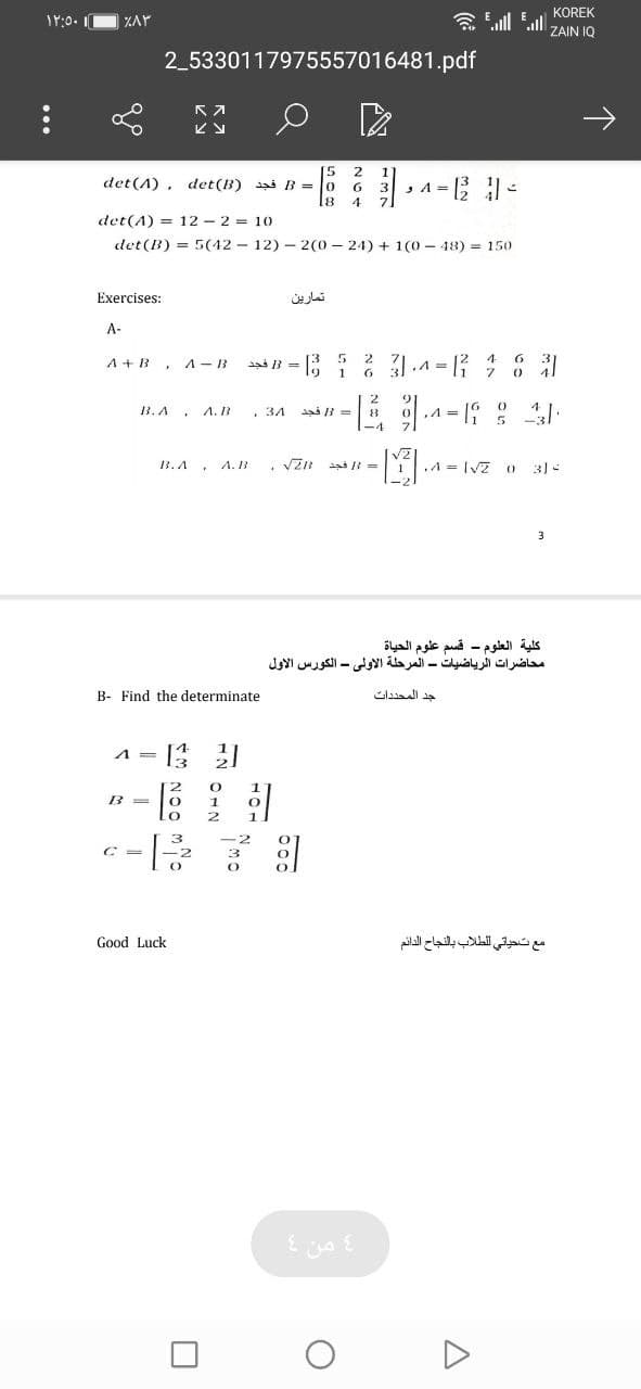 KOREK
ZAY
念ll all
ZAIN IQ
2_5330117975557016481.pdf
[5
det (A), det (B) as B = 0
18
1
, A = B -
3
4
det(A) = 12 - 2 = 10
det (B) = 5(42 - 12) – 2(0 - 24) + 1(0 - 48) = 150
Exercises:
تمارین
A-
A + B, A-B
ai B =
6 31.4 = 1 6 31
1
13.A.
A. IB
, 34
ad 3 =
-4
VZ
A. B
, VZR ai R =
A = IVZ
3.A
3) -
كلية العلوم - قسم علوم الحياة
محاضرات الرياضيات - المرحلة الأولى - الكورس الأول
B- Find the determinate
A =
B =
مع ت حياتي ل لطلاب بالنجاح الدائم
Good Luck
من
...
