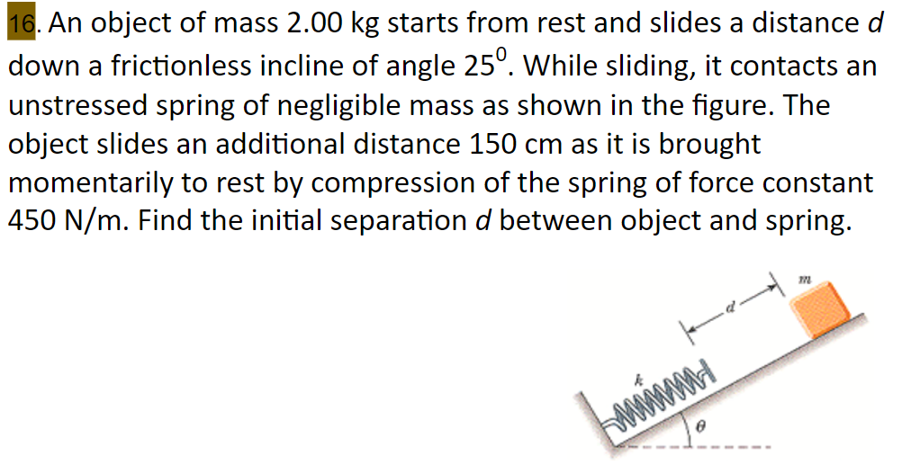 16. An object of mass 2.00 kg starts from rest and slides a distance d
down a frictionless incline of angle 25°. While sliding, it contacts an
unstressed spring of negligible mass as shown in the figure. The
object slides an additional distance 150 cm as it is brought
momentarily to rest by compression of the spring of force constant
450 N/m. Find the initial separation d between object and spring.
