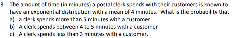 3. The amount of time (in minutes) a postal clerk spends with their customers is known to
have an exponential distribution with a mean of 4 minutes. What is the probability that
a) a clerk spends more than 5 minutes with a customer.
b) A clerk spends between 4 to 5 minutes with a customer
c) A clerk spends less than 3 minutes with a customer.