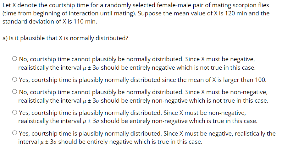 Let X denote the courtship time for a randomly selected female-male pair of mating scorpion flies
(time from beginning of interaction until mating). Suppose the mean value of X is 120 min and the
standard deviation of X is 110 min.
a) Is it plausible that X is normally distributed?
O No, courtship time cannot plausibly be normally distributed. Since X must be negative,
realistically the interval μ ± 30 should be entirely negative which is not true in this case.
O Yes, courtship time is plausibly normally distributed since the mean of X is larger than 100.
O No, courtship time cannot plausibly be normally distributed. Since X must be non-negative,
realistically the interval μ ± 30 should be entirely non-negative which is not true in this case.
O Yes, courtship time is plausibly normally distributed. Since X must be non-negative,
realistically the interval μ ± 30 should be entirely non-negative which is true in this case.
O Yes, courtship time is plausibly normally distributed. Since X must be negative, realistically the
interval μ ± 30 should be entirely negative which is true in this case.