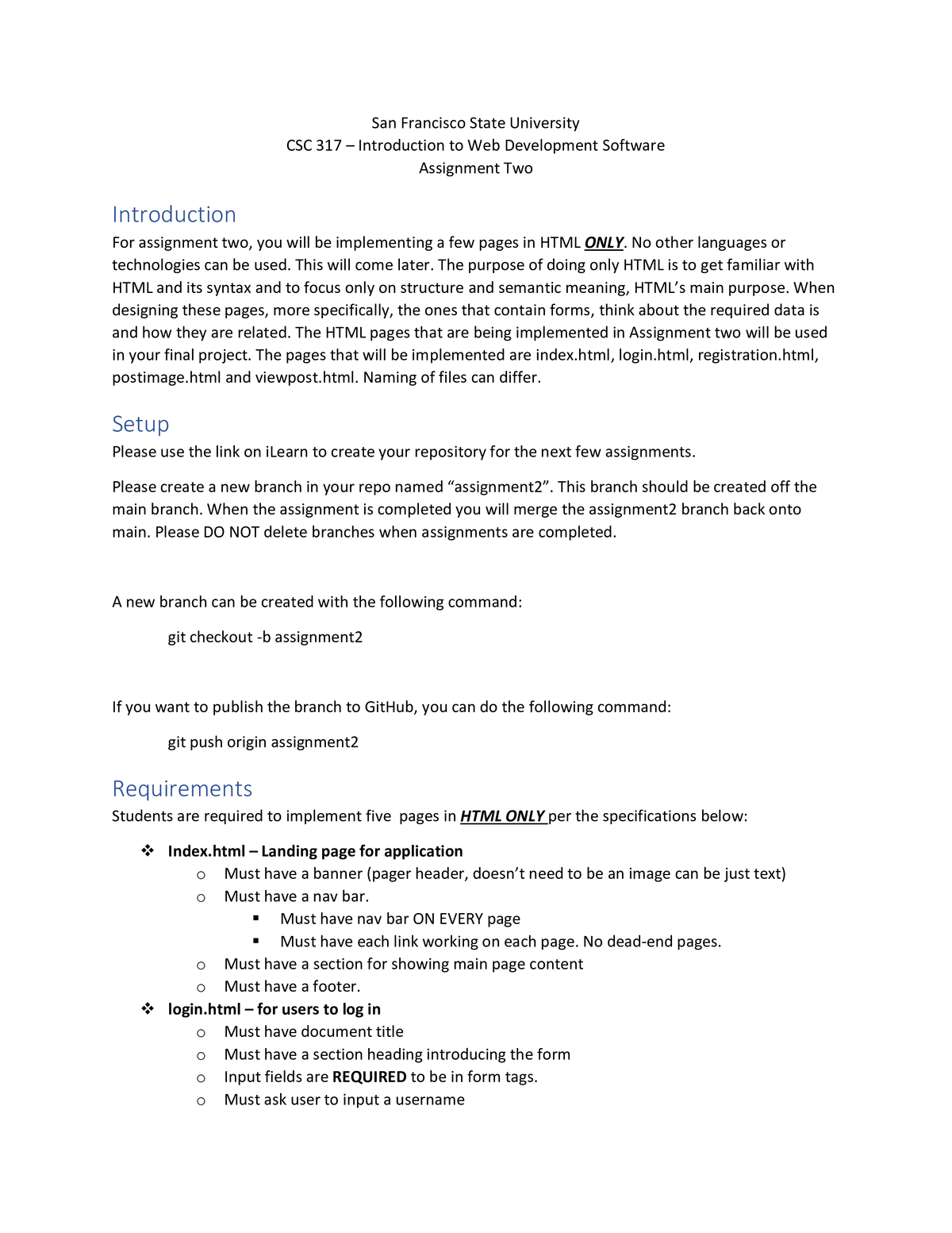 San Francisco State University
CSC 317 - Introduction to Web Development Software
Assignment Two
Introduction
For assignment two, you will be implementing a few pages in HTML ONLY. No other languages or
technologies can be used. This will come later. The purpose of doing only HTML is to get familiar with
HTML and its syntax and to focus only on structure and semantic meaning, HTML's main purpose. When
designing these pages, more specifically, the ones that contain forms, think about the required data is
and how they are related. The HTML pages that are being implemented in Assignment two will be used
in your final project. The pages that will be implemented are index.html, login.html, registration.html,
postimage.html and viewpost.html. Naming of files can differ.
Setup
Please use the link on iLearn to create your repository for the next few assignments.
Please create a new branch in your repo named “assignment2". This branch should be created off the
main branch. When the assignment is completed you will merge the assignment2 branch back onto
main. Please DO NOT delete branches when assignments are completed.
A new branch can be created with the following command:
git checkout -b assignment2
If you want to publish the branch to GitHub, you can do the following command:
git push origin assignment2
Requirements
Students are required to implement five pages in HTML ONLY per the specifications below:
Index.html - Landing page for application
Must have a banner (pager header, doesn't need to be an image can be just text)
Must have a nav bar.
Must have nav bar ON EVERY page
Must have each link working on each page. No dead-end pages.
Must have a section for showing main page content
Must have a footer.
login.html - for users to log in
Must have document title
Must have a section heading introducing the form
Input fields are REQUIRED to be in form tags.
Must ask user to input a username