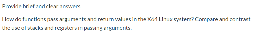 How do functions pass arguments and return values in the X64 Linux system? Compare and contrast
the use of stacks and registers in passing arguments.
