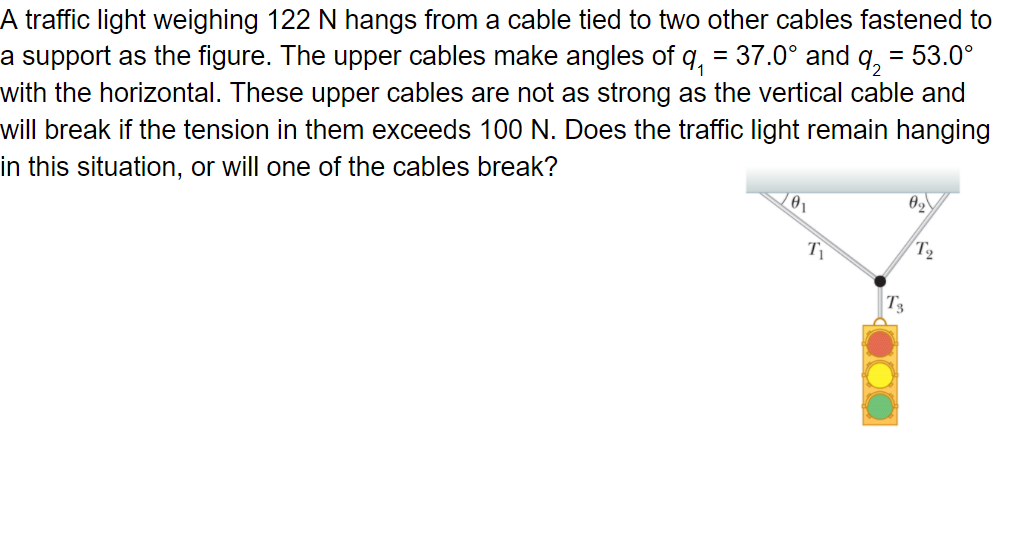 A traffic light weighing 122 N hangs from a cable tied to two other cables fastened to
a support as the figure. The upper cables make angles of q, = 37.0° and q, = 53.0°
with the horizontal. These upper cables are not as strong as the vertical cable and
will break if the tension in them exceeds 100 N. Does the traffic light remain hanging
in this situation, or will one of the cables break?
T2
T3
