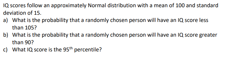 IQ scores follow an approximately Normal distribution with a mean of 100 and standard
deviation of 15.
a) What is the probability that a randomly chosen person will have an IQ score less
than 105?
b) What is the probability that a randomly chosen person will have an IQ score greater
than 90?
c) What IQ score is the 95th percentile?