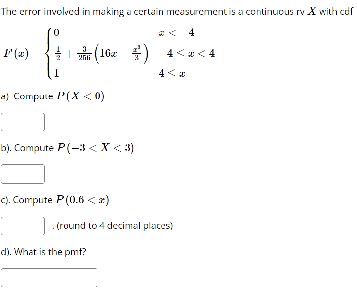 The error involved in making a certain measurement is a continuous rv X with cdf
0
x < -4
PG-fi
F(x) =
=
+236 (16x ³³²) −4≤æ<4
1
4 ≤ x
a) Compute P(X < 0)
b). Compute P(-3 < X < 3)
c). Compute P (0.6 < x)
. (round to 4 decimal places)
d). What is the pmf?