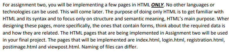 **Assignment Two Instructions - HTML Pages Implementation**

For assignment two, you will be implementing a few pages in HTML **ONLY**. No other languages or technologies can be used. This will come later. The purpose of doing only HTML is to get familiar with HTML and its syntax and to focus only on structure and semantic meaning, HTML’s main purpose. When designing these pages, more specifically, the ones that contain forms, think about the required data is and how they are related. The HTML pages that are being implemented in Assignment two will be used in your final project. The pages that will be implemented are index.html, login.html, registration.html, postimage.html and viewpost.html. Naming of files can differ.