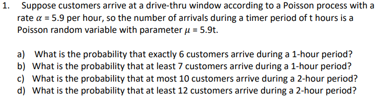 1. Suppose customers arrive at a drive-thru window according to a Poisson process with a
rate a = 5.9 per hour, so the number of arrivals during a timer period of t hours is a
Poisson random variable with parameter μ = 5.9t.
a) What is the probability that exactly 6 customers arrive during a 1-hour period?
b) What is the probability that at least 7 customers arrive during a 1-hour period?
c) What is the probability that at most 10 customers arrive during a 2-hour period?
d) What is the probability that at least 12 customers arrive during a 2-hour period?