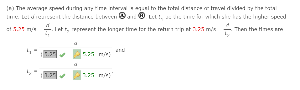 (a) The average speed during any time interval is equal to the total distance of travel divided by the total
time. Let d represent the distance between O and ®. Let t, be the time for which she has the higher speed
d
Let t, represent the longer time for the return trip at 3.25 m/s =
t1
-. Then the times are
t2
of 5.25 m/s
= -
(5.25
and
5.25 m/s)
d
t2
(3.25
3.25 m/s)
||
