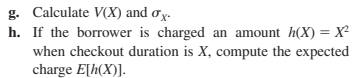 g. Calculate V(X) and σx.
h. If the borrower is charged an amount h(X)=X²
when checkout duration is X, compute the expected
charge E[h(X)].