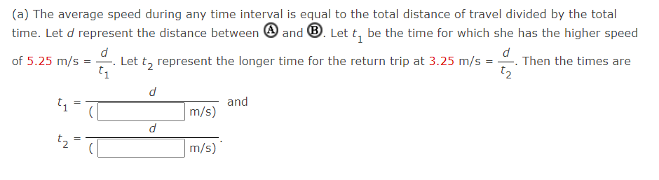 (a) The average speed during any time interval is equal to the total distance of travel divided by the total
time. Let d represent the distance between O and ®. Let t, be the time for which she has the higher speed
d
Let t, represent the longer time for the return trip at 3.25 m/s
t1
of 5.25 m/s =
Then the times are
t2
d
and
m/s)
t2
m/s)
