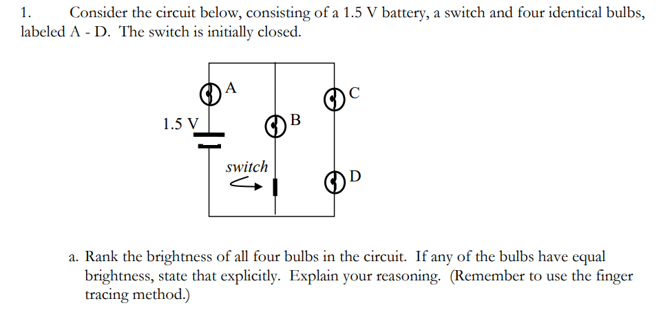 1.
Consider the circuit below, consisting of a 1.5 V battery, a switch and four identical bulbs,
labeled A - D. The switch is initially closed.
1.5 V
B
switch
a. Rank the brightness of all four bulbs in the circuit. If any of the bulbs have equal
brightness, state that explicitly. Explain your reasoning. (Remember to use the finger
tracing method.)
