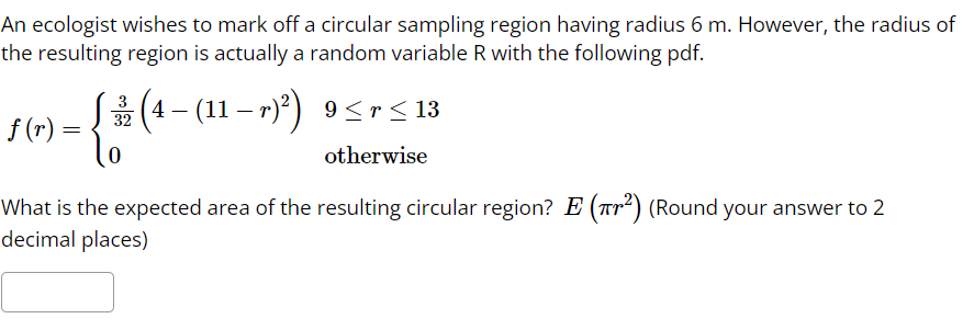 An ecologist wishes to mark off a circular sampling region having radius 6 m. However, the radius of
the resulting region is actually a random variable R with the following pdf.
f(r) =
=
{
(4 − (11 − r)²) 9≤r ≤ 13
32
otherwise
0
What is the expected area of the resulting circular region? E (²) (Round your answer to 2
decimal places)