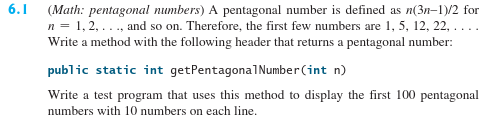 6.1 (Math: pentagonal numbers) A pentagonal number is defined as n(3n-1)/2 for
n = 1, 2, ..., and so on. Therefore, the first few numbers are 1, 5, 12, 22,
Write a method with the following header that returns a pentagonal number:
public static int getPentagonalNumber(int n)
Write a test program that uses this method to display the first 100 pentagonal
numbers with 10 numbers on each line.
