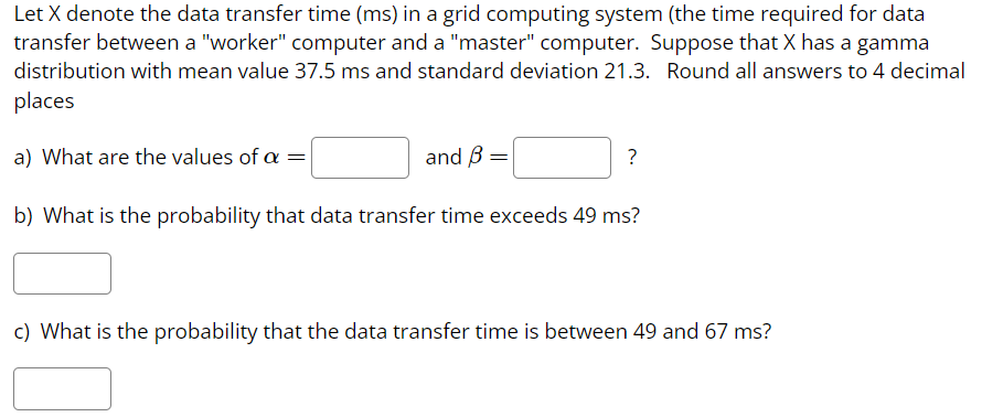 Let X denote the data transfer time (ms) in a grid computing system (the time required for data
transfer between a "worker" computer and a "master" computer. Suppose that X has a gamma
distribution with mean value 37.5 ms and standard deviation 21.3. Round all answers to 4 decimal
places
and 3 =
b) What is the probability that data transfer time exceeds 49 ms?
a) What are the values of a
=
?
c) What is the probability that the data transfer time is between 49 and 67 ms?