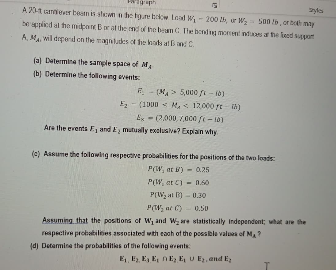 Paragraph
Styles
A 20-ft cantilever beam is shown in the figure below. Load W, = 200 lb, or W,= 500 lb, or both may
be applied at the midpoint B or at the end of the beam C. The bending moment induces at the fixed support
A, MA, will depend on the magnitudes of the loads at B and C.
(a) Determine the sample space of MA-
(b) Determine the following events:
E, = (MA> 5,000 ft – lb)
E2
(1000 < MA < 12,000 ft – lb)
E3 = (2,000, 7,000 ft – lb)
Are the events E1 and E2 mutually exclusive? Explain why.
%3D
(c) Assume the following respective probabilities for the positions of the two loads:
P(W1 at B)
0.25
P(W1 at C) = 0.60
P(W2 at B) = 0.30
P(W2 at C)
0.50
Assuming that the positions of W1 and W2 are statistically independent; what are the
respective probabilities associated with each of the possible values of MA ?
(d) Determine the probabilities of the following events:
E1, E2, E3 E1 0 E2 E1 U E2, and E2
