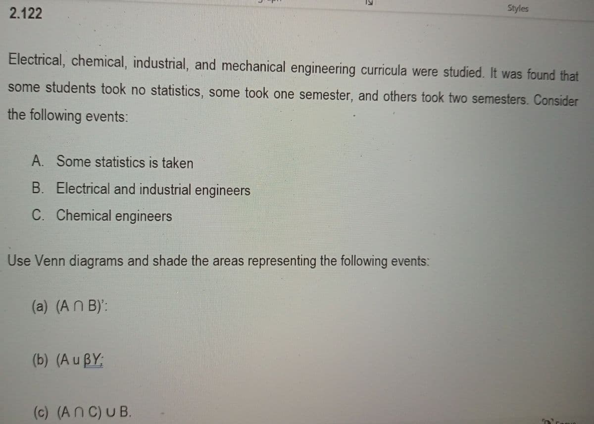 2.122
Styles
Electrical, chemical, industrial, and mechanical engineering curricula were studied. It was found that
some students took no statistics, some took one semester, and others took two semesters. Consider
the following events:
A. Some statistics is taken
B. Electrical and industrial engineers
C. Chemical engineers
Use Venn diagrams and shade the areas representing the following events:
(a) (AN B)':
(b) (A u BY;
(c) (An C) U B.
