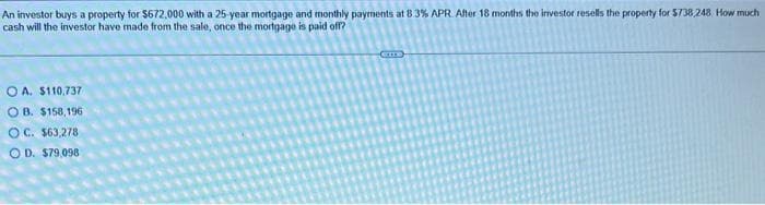 An investor buys a property for $672,000 with a 25-year mortgage and monthly payments at 8.3% APR. After 18 months the investor resells the property for $738,248, How much
cash will the investor have made from the sale, once the mortgage is paid off?
OA. $110,737
OB. $158,196
OC. $63,278
OD. $79,098
COCIT