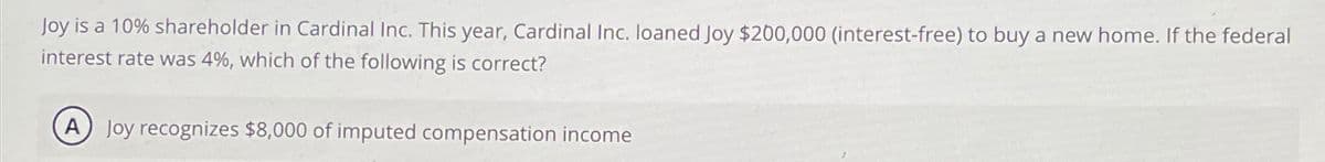 Joy is a 10% shareholder in Cardinal Inc. This year, Cardinal Inc. loaned Joy $200,000 (interest-free) to buy a new home. If the federal
interest rate was 4%, which of the following
correct?
A Joy recognizes $8,000 of imputed compensation income