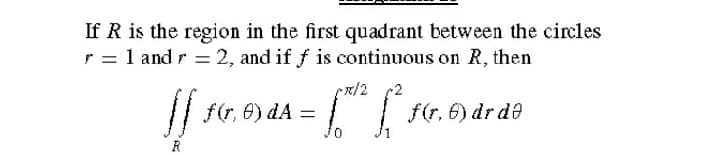 If R is the region in the first quadrant between the circles
r = 1 and r = 2, and if f is continuous on R, then
x/2 2
// f(r, 6) dA =
f(r, 6) dr de
R
