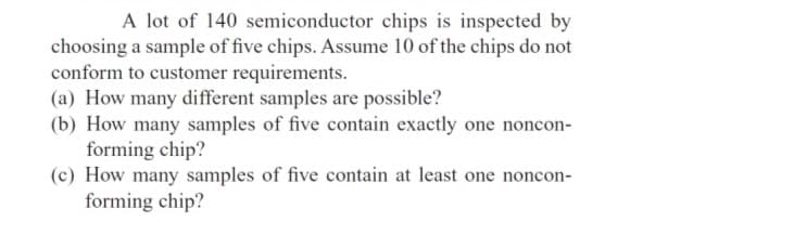 A lot of 140 semiconductor chips is inspected by
choosing a sample of five chips. Assume 10 of the chips do not
conform to customer requirements.
(a) How many different samples are possible?
(b) How many samples of five contain exactly one noncon-
forming chip?
(c) How many samples of five contain at least one noncon-
forming chip?
