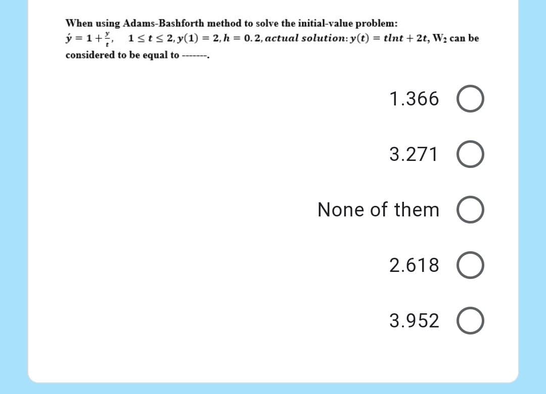 When using Adams-Bashforth method to solve the initial-value problem:
ý=1+², 1≤t≤ 2, y(1) = 2, h = 0.2, actual solution: y(t) = tlnt + 2t, W₂ can be
considered to be equal to ➖➖➖➖➖.
1.366 O
3.271
None of them
2.618
3.952 O