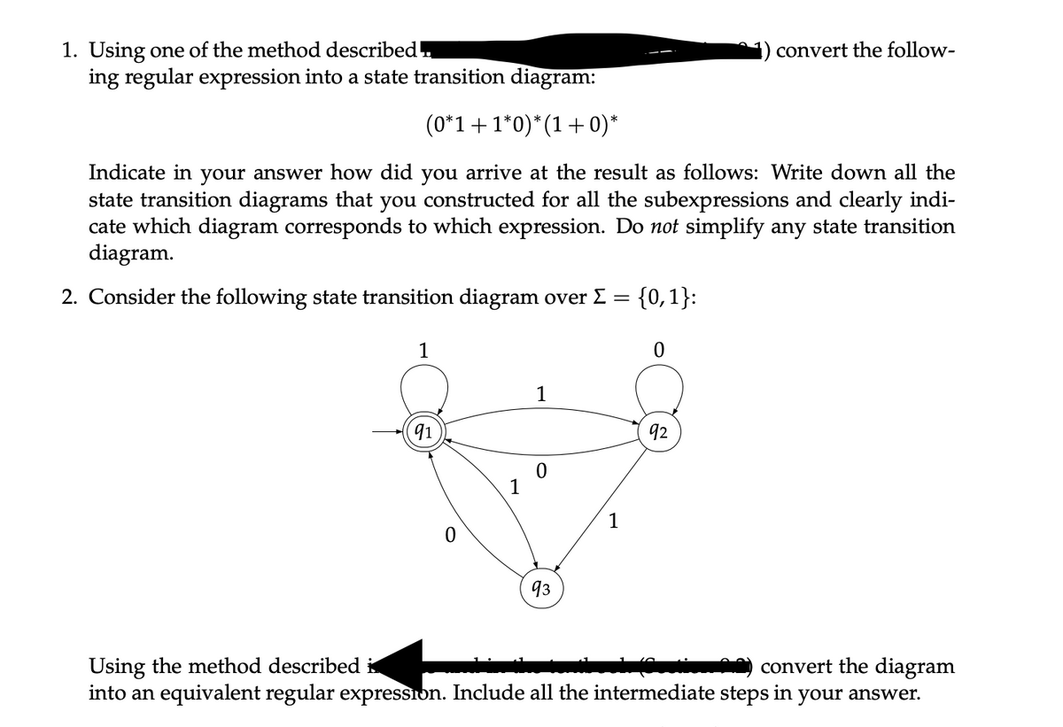 1. Using one of the method described.
ing regular expression into a state transition diagram:
(0*1 + 1*0) *(1+0)*
Indicate in your answer how did you arrive at the result as follows: Write down all the
state transition diagrams that you constructed for all the subexpressions and clearly indi-
cate which diagram corresponds to which expression. Do not simplify any state transition
diagram.
2. Consider the following state transition diagram over Σ = {0,1}:
1
91
1
0
93
1
0
92
convert the follow-
Using the method described
convert the diagram
into an equivalent regular expression. Include all the intermediate steps in your answer.