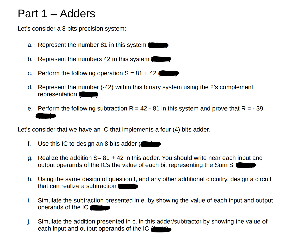 Part 1 - Adders
Let's consider a 8 bits precision system:
a. Represent the number 81 in this system
b. Represent the numbers 42 in this system
c. Perform the following operation S = 81 +42
d. Represent the number (-42) within this binary system using the 2's complement
representation
e. Perform the following subtraction R = 42 - 81 in this system and prove that R = - 39
Let's consider that we have an IC that implements a four (4) bits adder.
Use this IC to design an 8 bits adder
g. Realize the addition S= 81 + 42 in this adder. You should write near each input and
output operands of the ICs the value of each bit representing the Sum S
f.
h. Using the same design of question f, and any other additional circuitry, design a circuit
that can realize a subtraction
i. Simulate the subtraction presented in e. by showing the value of each input and output
operands of the IC
j. Simulate the addition presented in c. in this adder/subtractor by showing the value of
each input and output operands of the IC