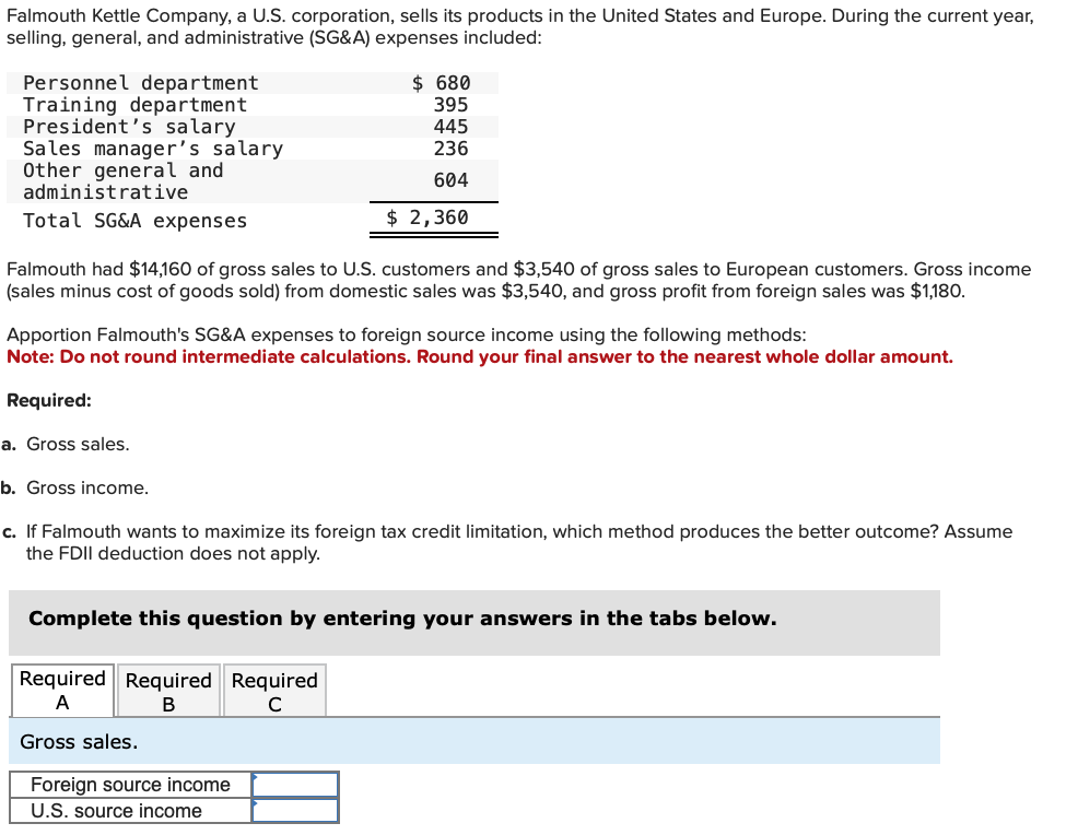 Falmouth Kettle Company, a U.S. corporation, sells its products in the United States and Europe. During the current year,
selling, general, and administrative (SG&A) expenses included:
Personnel department
Training department
President's salary
Sales manager's salary
Other general and
administrative
Total SG&A expenses
Falmouth had $14,160 of gross sales to U.S. customers and $3,540 of gross sales to European customers. Gross income
(sales minus cost of goods sold) from domestic sales was $3,540, and gross profit from foreign sales was $1,180.
$ 680
395
445
236
604
$ 2,360
Apportion Falmouth's SG&A expenses to foreign source income using the following methods:
Note: Do not round intermediate calculations. Round your final answer to the nearest whole dollar amount.
Required:
a. Gross sales.
b. Gross income.
c. If Falmouth wants to maximize its foreign tax credit limitation, which method produces the better outcome? Assume
the FDII deduction does not apply.
Complete this question by entering your answers in the tabs below.
Required Required Required
A
B
с
Gross sales.
Foreign source income
U.S. source income