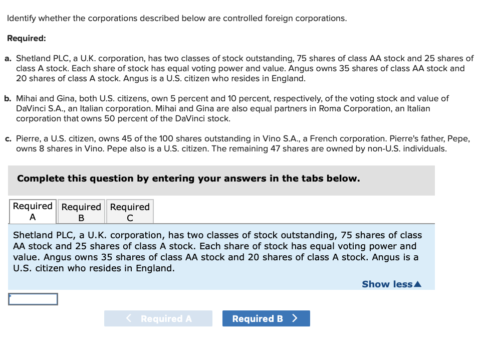 Identify whether the corporations described below are controlled foreign corporations.
Required:
a. Shetland PLC, a U.K. corporation, has two classes of stock outstanding, 75 shares of class AA stock and 25 shares of
class A stock. Each share of stock has equal voting power and value. Angus owns 35 shares of class AA stock and
20 shares of class A stock. Angus is a U.S. citizen who resides in England.
b. Mihai and Gina, both U.S. citizens, own 5 percent and 10 percent, respectively, of the voting stock and value of
DaVinci S.A., an Italian corporation. Mihai and Gina are also equal partners in Roma Corporation, an Italian
corporation that owns 50 percent of the DaVinci stock.
c. Pierre, a U.S. citizen, owns 45 of the 100 shares outstanding in Vino S.A., a French corporation. Pierre's father, Pepe,
owns 8 shares in Vino. Pepe also is a U.S. citizen. The remaining 47 shares are owned by non-U.S. individuals.
Complete this question by entering your answers in the tabs below.
Required Required Required
A
B
с
Shetland PLC, a U.K. corporation, has two classes of stock outstanding, 75 shares of class
AA stock and 25 shares of class A stock. Each share of stock has equal voting power and
value. Angus owns 35 shares of class AA stock and 20 shares of class A stock. Angus is a
U.S. citizen who resides in England.
< Required A
Required B >
Show less