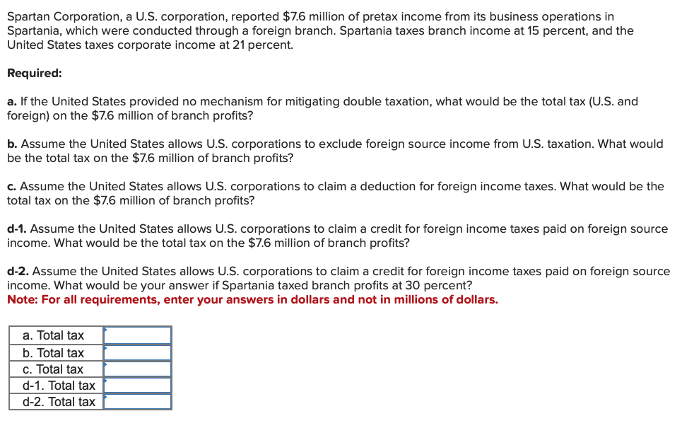 Spartan Corporation, a U.S. corporation, reported $7.6 million of pretax income from its business operations in
Spartania, which were conducted through a foreign branch. Spartania taxes branch income at 15 percent, and the
United States taxes corporate income at 21 percent.
Required:
a. If the United States provided no mechanism for mitigating double taxation, what would be the total tax (U.S. and
foreign) on the $7.6 million of branch profits?
b. Assume the United States allows U.S. corporations to exclude foreign source income from U.S. taxation. What would
be the total tax on the $7.6 million of branch profits?
c. Assume the United States allows U.S. corporations to claim a deduction for foreign income taxes. What would be the
total tax on the $7.6 million of branch profits?
d-1. Assume the United States allows U.S. corporations to claim a credit for foreign income taxes paid on foreign source
income. What would be the total tax on the $7.6 million of branch profits?
d-2. Assume the United States allows U.S. corporations to claim a credit for foreign income taxes paid on foreign source
income. What would be your answer if Spartania taxed branch profits at 30 percent?
Note: For all requirements, enter your answers in dollars and not in millions of dollars.
a. Total tax
b. Total tax
c. Total tax
d-1. Total tax
d-2. Total tax