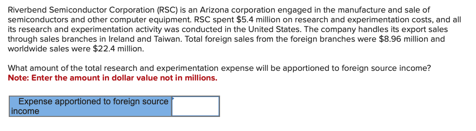 Riverbend Semiconductor Corporation (RSC) is an Arizona corporation engaged in the manufacture and sale of
semiconductors and other computer equipment. RSC spent $5.4 million on research and experimentation costs, and all
its research and experimentation activity was conducted in the United States. The company handles its export sales
through sales branches in Ireland and Taiwan. Total foreign sales from the foreign branches were $8.96 million and
worldwide sales were $22.4 million.
What amount of the total research and experimentation expense will be apportioned to foreign source income?
Note: Enter the amount in dollar value not in millions.
Expense apportioned to foreign source
income