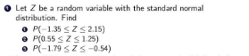 O Let Z be a random variable with the standard normal
distribution. Find
O P(-1.35 <ZS 2.15)
• P(0.55 <ZS1.25)
• P(-1.79 SZ S -0.54)
