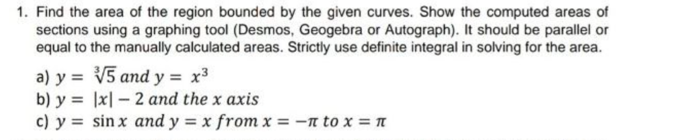 1. Find the area of the region bounded by the given curves. Show the computed areas of
sections using a graphing tool (Desmos, Geogebra or Autograph). It should be parallel or
equal to the manually calculated areas. Strictly use definite integral in solving for the area.
a) y = V5 and y = x³
b) y = |x| – 2 and the x axis
c) y sin x and y = x from x = -n to x =T
