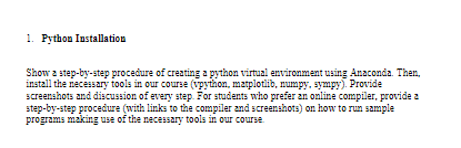 1. Python Installation
Show 2 step-by-step procedure of creating a python virtual environment using Anaconda. Then,
install the necessary tools in our course (vpython, matplotlib, numpy, sympy). Provide
screenshots and discussion of every step. For students who prefer an online compiler, provide a
step-by-step procedure (with links to the compiler and screenshots) on how to run sample
programs making use of the necessary tools in our course
