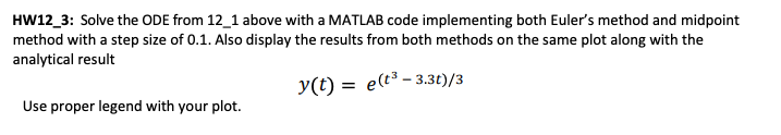 HW12_3: Solve the ODE from 12_1 above with a MATLAB code implementing both Euler's method and midpoint
method with a step size of 0.1. Also display the results from both methods on the same plot along with the
analytical result
y(t) = e(t³-3.3t)/3
Use proper legend with your plot.