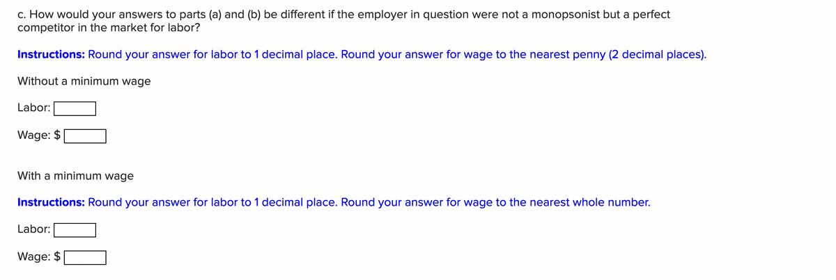 c. How would your answers to parts (a) and (b) be different if the employer in question were not a monopsonist but a perfect
competitor in the market for labor?
Instructions: Round your answer for labor to 1 decimal place. Round your answer for wage to the nearest penny (2 decimal places).
Without a minimum wage
Labor:
Wage: $
With a minimum wage
Instructions: Round your answer for labor to 1 decimal place. Round your answer for wage to the nearest whole number.
Labor:
Wage: $
