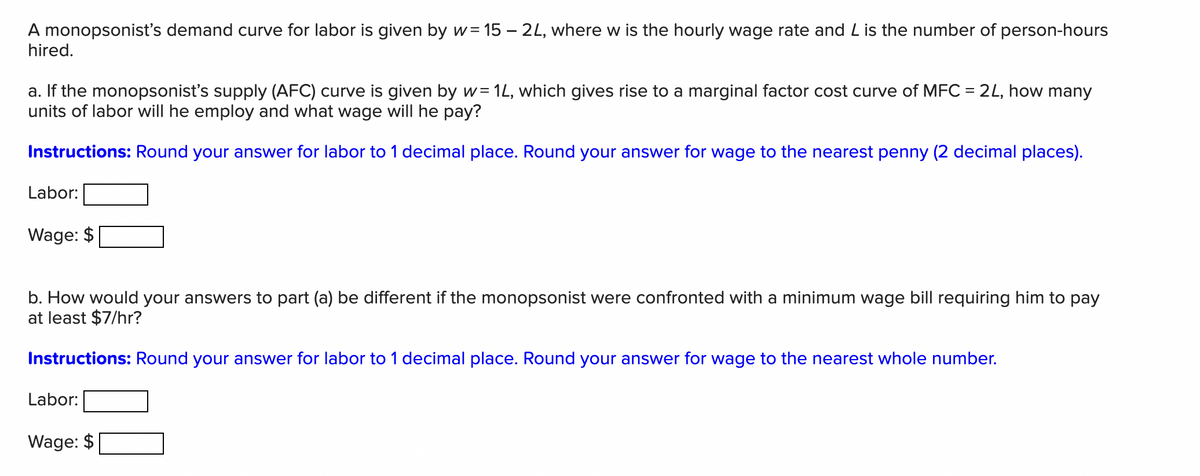 A monopsonist's demand curve for labor is given by w= 15 – 2L, where w is the hourly wage rate and L is the number of person-hours
hired.
a. If the monopsonist's supply (AFC) curve is given by w= 1L, which gives rise to a marginal factor cost curve of MFC = 2L, how many
units of labor will he employ and what wage will he pay?
Instructions: Round your answer for labor to 1 decimal place. Round your answer for wage to the nearest penny (2 decimal places).
Labor:
Wage: $
b. How would your answers to part (a) be different if the monopsonist were confronted with a minimum wage bill requiring him to pay
at least $7/hr?
Instructions: Round your answer for labor to 1 decimal place. Round your answer for wage to the nearest whole number.
Labor:
Wage: $
