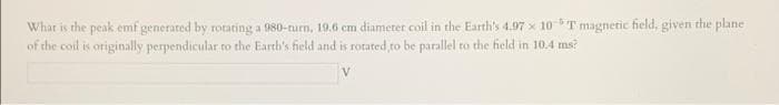 What is the peak emf generated by rotating a 980-turn, 19.6 cm diameter coil in the Earth's 4.97 x 10 T magnetic field, given the plane
of the coil is originally perpendicular to the Earth's field and is rorated to be parallel to the field in 10.4 ms?
