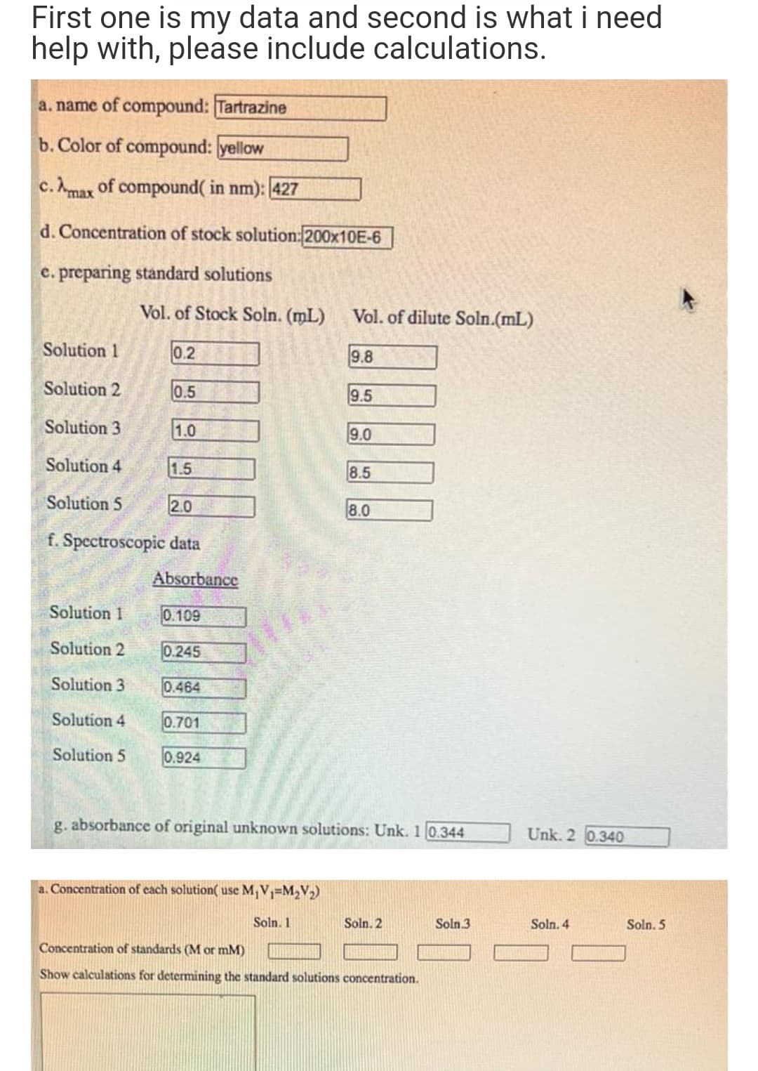 First one is my data and second is what i need
help with, please include calculations.
a. name of compound: Tartrazine
b. Color of compound: yellow
c. Amax of compound( in nm): 427
d. Concentration of stock solution: 200×10E-6
c. preparing standard solutions
Vol. of Stock Soln. (mL)
Vol. of dilute Soln.(mL)
Solution 1
0.2
9.8
Solution 2
0.5
9.5
Solution 3
1.0
9.0
Solution 4
1.5
8.5
Solution 5
2.0
8.0
f. Spectroscopic data
Absorbance
Solution 1
0.109
Solution 2
0.245
Solution 3
0.464
Solution 4
0.701
Solution 5
0.924
g. absorbance of original unknown solutions: Unk. 1 0.344
Unk. 2 0.340
a. Concentration of cach solution( use M,V=M2V2)
Soln. 1
Soln. 2
Soln.3
Soln. 4
Soln. 5
Concentration of standards (M or mM)
Show calculations for determining the standard solutions concentration.
